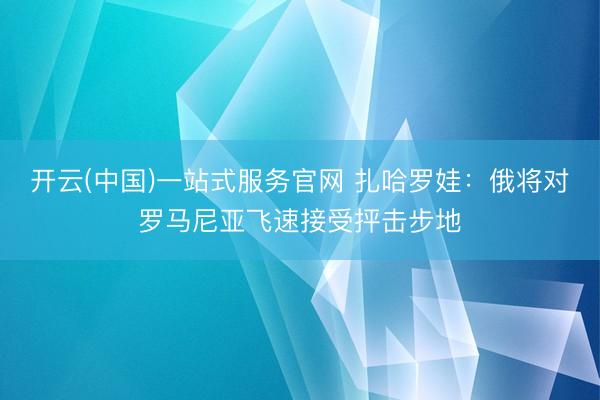 开云(中国)一站式服务官网 扎哈罗娃：俄将对罗马尼亚飞速接受抨击步地