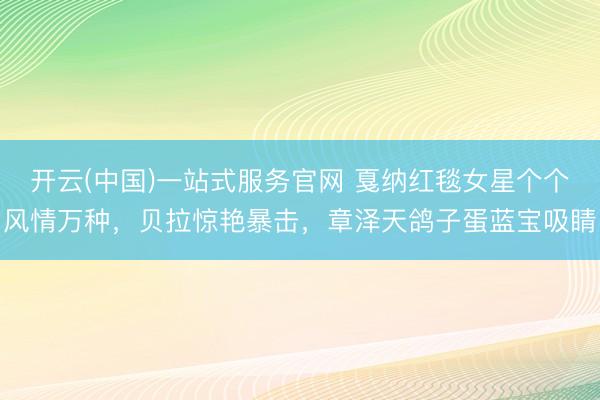 开云(中国)一站式服务官网 戛纳红毯女星个个风情万种，贝拉惊艳暴击，章泽天鸽子蛋蓝宝吸睛
