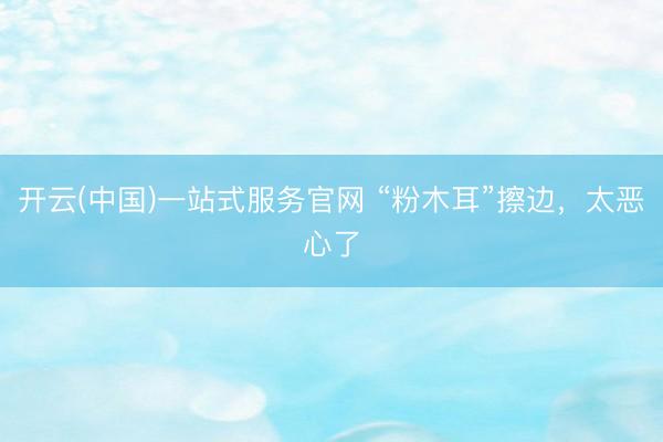 开云(中国)一站式服务官网 “粉木耳”擦边，太恶心了