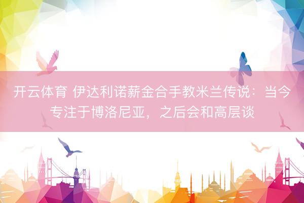 开云体育 伊达利诺薪金合手教米兰传说：当今专注于博洛尼亚，之后会和高层谈