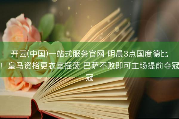 开云(中国)一站式服务官网 明晨3点国度德比!皇马资格更衣室摇荡 巴萨不败即可主场提前夺冠