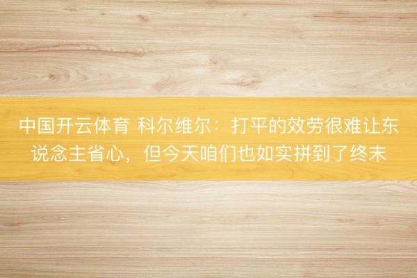 中国开云体育 科尔维尔：打平的效劳很难让东说念主省心，但今天咱们也如实拼到了终末