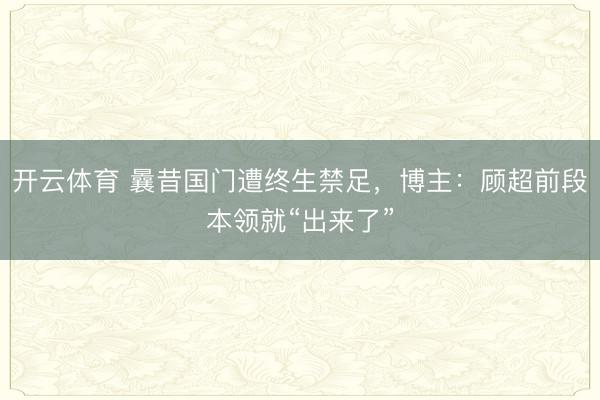 开云体育 曩昔国门遭终生禁足，博主：顾超前段本领就“出来了”