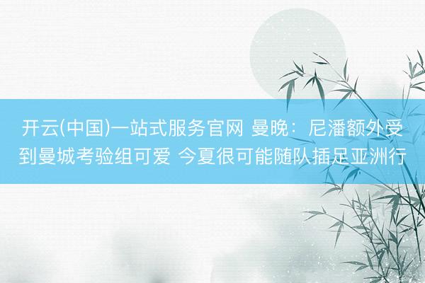 开云(中国)一站式服务官网 曼晚：尼潘额外受到曼城考验组可爱 今夏很可能随队插足亚洲行