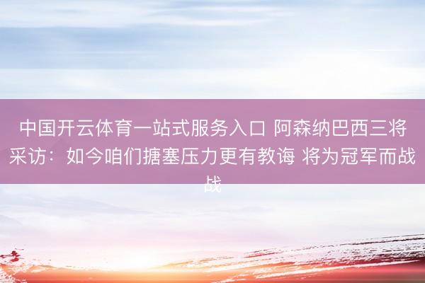 中国开云体育一站式服务入口 阿森纳巴西三将采访：如今咱们搪塞压力更有教诲 将为冠军而战