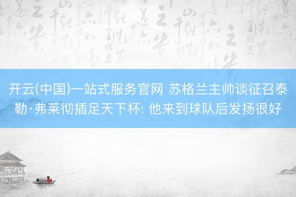 开云(中国)一站式服务官网 苏格兰主帅谈征召泰勒·弗莱彻插足天下杯: 他来到球队后发扬很好