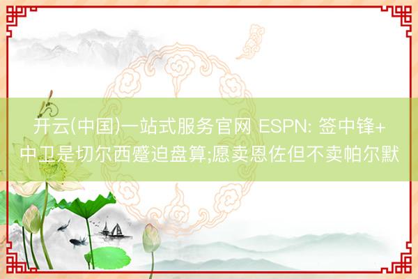 开云(中国)一站式服务官网 ESPN: 签中锋+中卫是切尔西蹙迫盘算;愿卖恩佐但不卖帕尔默