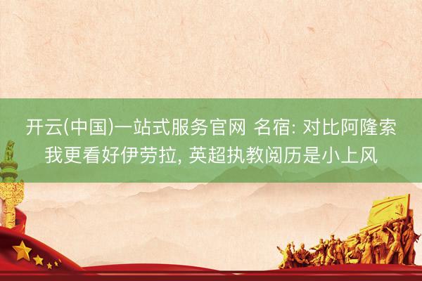 开云(中国)一站式服务官网 名宿: 对比阿隆索我更看好伊劳拉， 英超执教阅历是小上风