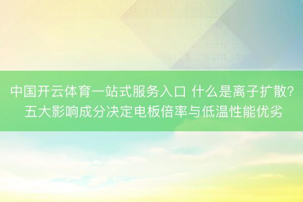 中国开云体育一站式服务入口 什么是离子扩散? 五大影响成分决定电板倍率与低温性能优劣
