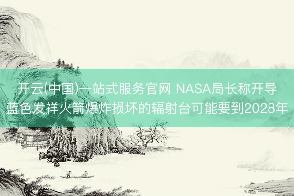 开云(中国)一站式服务官网 NASA局长称开导蓝色发祥火箭爆炸损坏的辐射台可能要到2028年