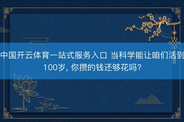 中国开云体育一站式服务入口 当科学能让咱们活到100岁， 你攒的钱还够花吗?