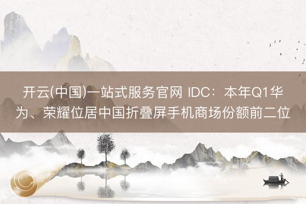 开云(中国)一站式服务官网 IDC：本年Q1华为、荣耀位居中国折叠屏手机商场份额前二位