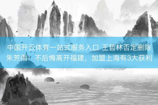 中国开云体育一站式服务入口 王哲林否定删除朱芳雨！不后悔离开福建，加盟上海有3大获利