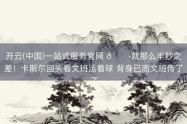 开云(中国)一站式服务官网 😭就那么半秒之差！卡斯尔回头看文班运着球 背身已而文班传了