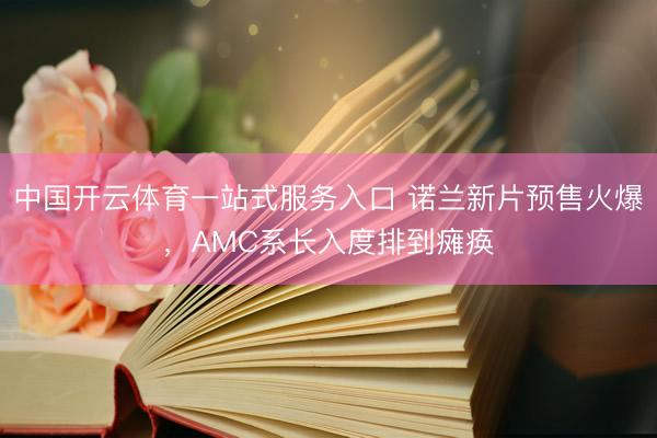 中国开云体育一站式服务入口 诺兰新片预售火爆，AMC系长入度排到瘫痪