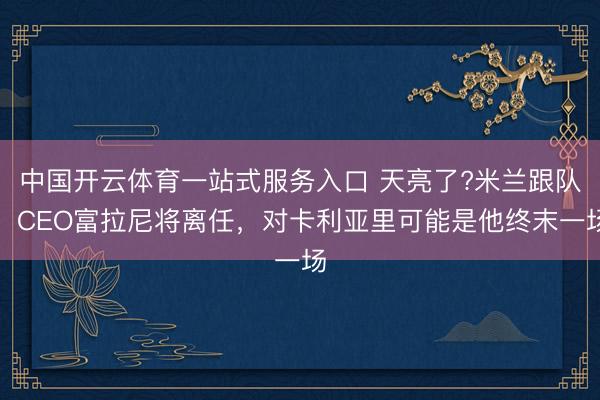 中国开云体育一站式服务入口 天亮了?米兰跟队：CEO富拉尼将离任，对卡利亚里可能是他终末一场
