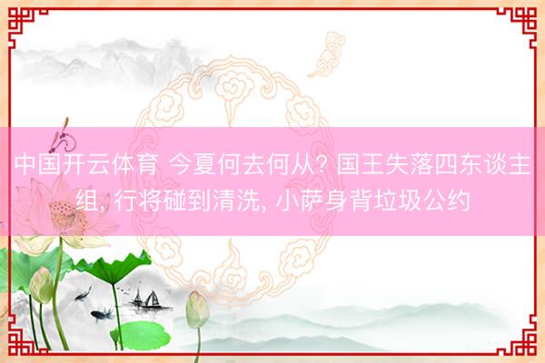 中国开云体育 今夏何去何从? 国王失落四东谈主组, 行将碰到清洗, 小萨身背垃圾
