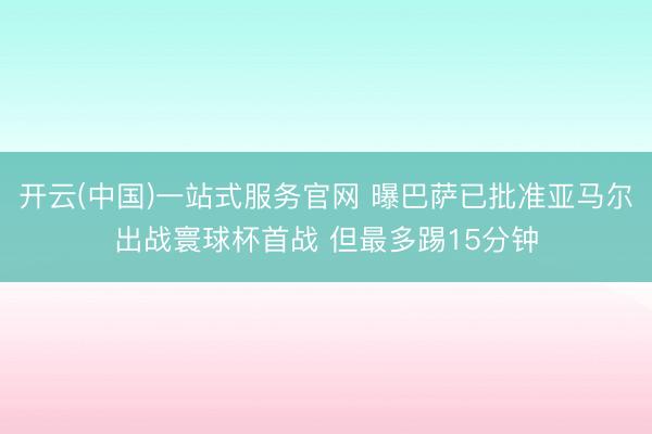 开云(中国)一站式服务官网 曝巴萨已批准亚马尔出战寰球杯首战 但最多踢15分钟