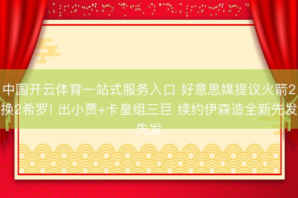 中国开云体育一站式服务入口 好意思媒提议火箭2换2希罗! 出小贾+卡皇组三巨 续