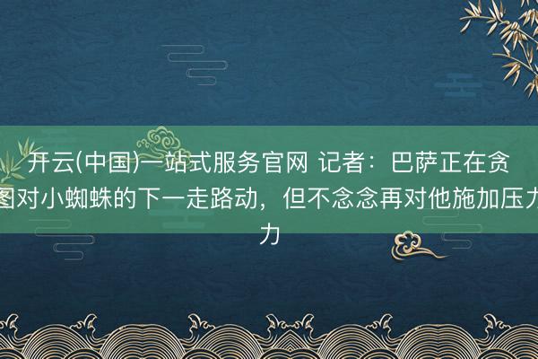 开云(中国)一站式服务官网 记者：巴萨正在贪图对小蜘蛛的下一走路动，但不念念再对他施加压力
