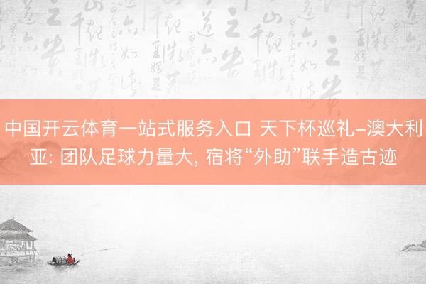 中国开云体育一站式服务入口 天下杯巡礼-澳大利亚: 团队足球力量大， 宿将“外助”联手造古迹