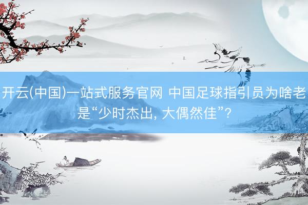 开云(中国)一站式服务官网 中国足球指引员为啥老是“少时杰出， 大偶然佳”?