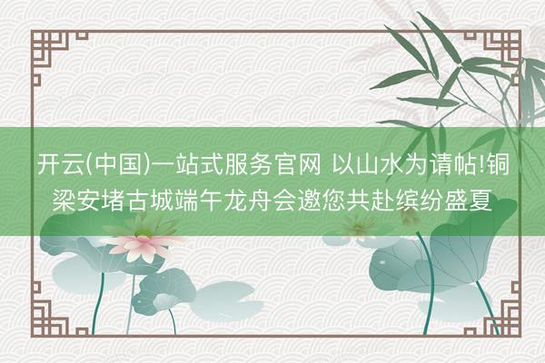 开云(中国)一站式服务官网 以山水为请帖!铜梁安堵古城端午龙舟会邀您共赴缤纷盛夏