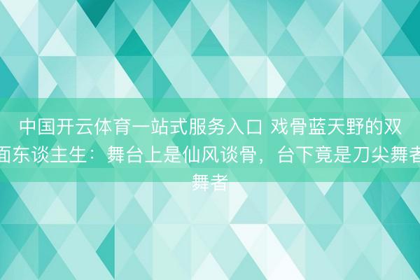 中国开云体育一站式服务入口 戏骨蓝天野的双面东谈主生：舞台上是仙风谈骨，台下竟是刀尖舞者