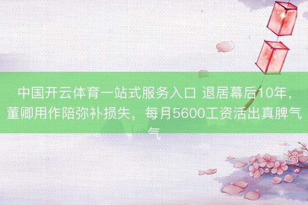 中国开云体育一站式服务入口 退居幕后10年，董卿用作陪弥补损失，每月5600工资活出真脾气