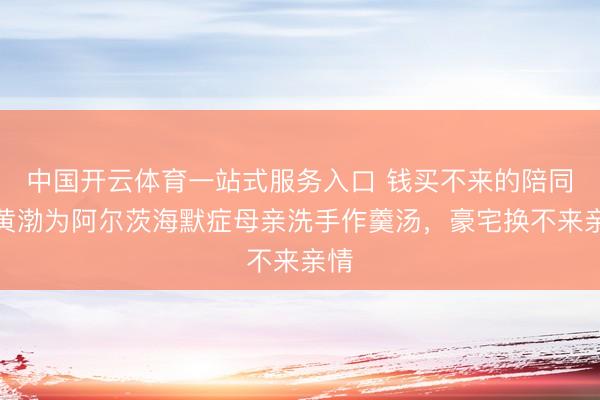 中国开云体育一站式服务入口 钱买不来的陪同！黄渤为阿尔茨海默症母亲洗手作羹汤，豪宅换不来亲情