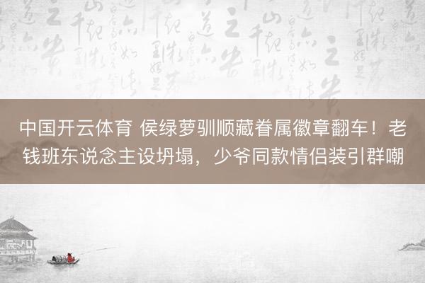 中国开云体育 侯绿萝驯顺藏眷属徽章翻车！老钱班东说念主设坍塌，少爷同款情侣装引群嘲