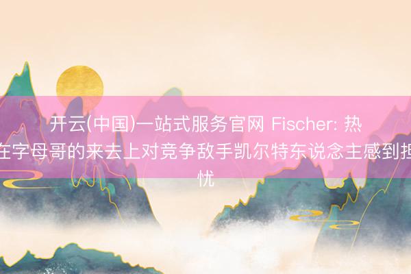 开云(中国)一站式服务官网 Fischer: 热火在字母哥的来去上对竞争敌手凯尔特东说念主感到担忧