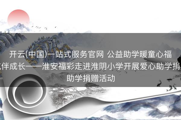 开云(中国)一站式服务官网 公益助学暖童心福彩护航伴成长——淮安福彩走进淮阴小学开展爱心助学捐赠活动