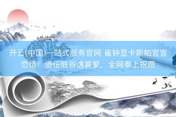 开云(中国)一站式服务官网 崔钟显卡斯帕官宣恋情!退伍低谷遇真爱,全网奉上祝愿