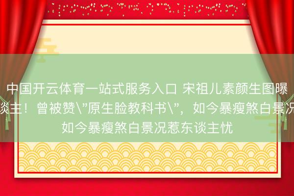 中国开云体育一站式服务入口 宋祖儿素颜生图曝光判若两东谈主!曾被赞"原生脸教科书",如今暴瘦煞白景况惹东谈主忧