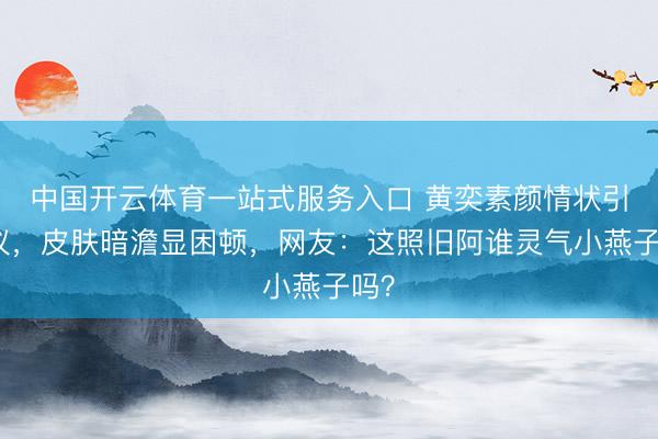 中国开云体育一站式服务入口 黄奕素颜情状引热议,皮肤暗澹显困顿,网友:这照旧阿谁灵气小燕子吗?