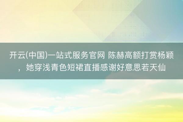 开云(中国)一站式服务官网 陈赫高额打赏杨颖,她穿浅青色短裙直播感谢好意思若天仙