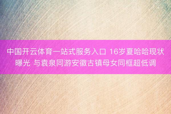 中国开云体育一站式服务入口 16岁夏哈哈现状曝光 与袁泉同游安徽古镇母女同框超低调