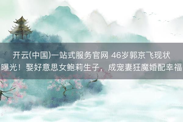 开云(中国)一站式服务官网 46岁郭京飞现状曝光！娶好意思女鲍莉生子，成宠妻狂魔婚配幸福