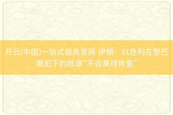 开云(中国)一站式服务官网 伊朗：以色列在黎巴嫩犯下的纰谬“不会莫得恢复”