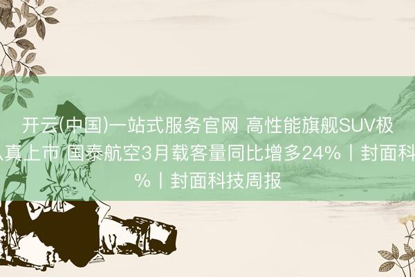 开云(中国)一站式服务官网 高性能旗舰SUV极氪8X认真上市 国泰航空3月载客量同比增多24%丨封面科技周报