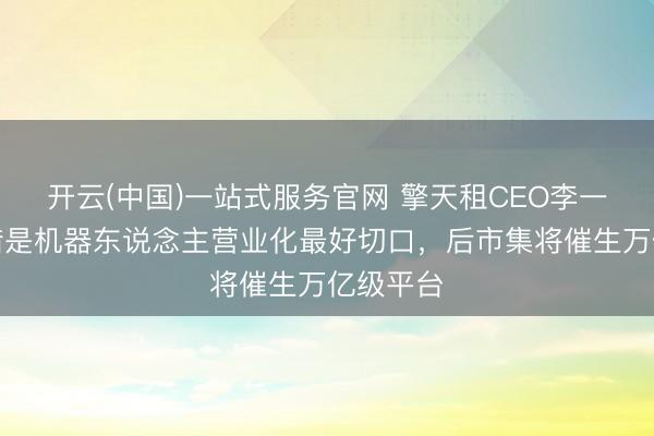 开云(中国)一站式服务官网 擎天租CEO李一言：租借是机器东说念主营业化最好切口，后市集将催生万亿级平台
