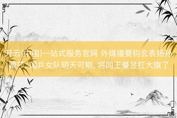 开云(中国)一站式服务官网 外媒撮要钩玄表扬孙颖莎, 国乒女队明天可期, 将同王曼昱扛大旗了