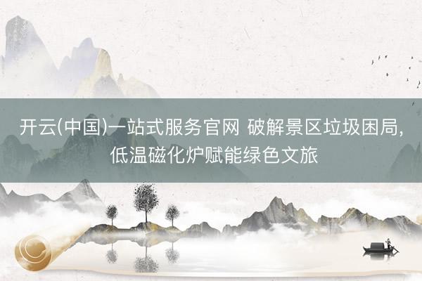 开云(中国)一站式服务官网 破解景区垃圾困局， 低温磁化炉赋能绿色文旅