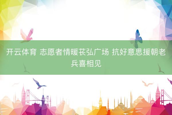 开云体育 志愿者情暖苌弘广场 抗好意思援朝老兵喜相见