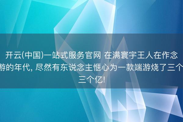 开云(中国)一站式服务官网 在满寰宇王人在作念手游的年代， 尽然有东说念主惬心为一款端游烧了三个亿!