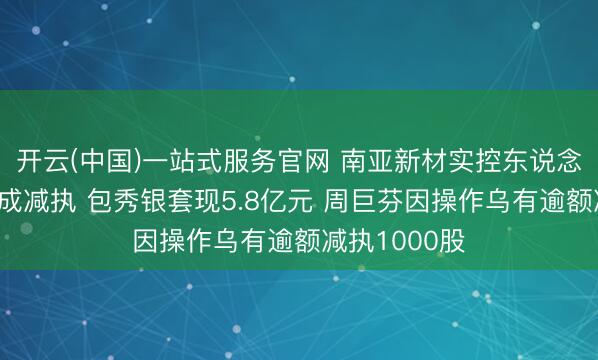 开云(中国)一站式服务官网 南亚新材实控东说念主及董事完成减执 包秀银套现5.8亿元 周巨芬因操作乌有逾额减执1000股