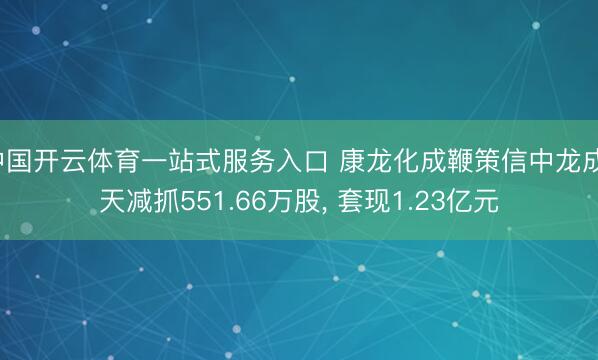 中国开云体育一站式服务入口 康龙化成鞭策信中龙成1天减抓551.66万股， 套现1.23亿元