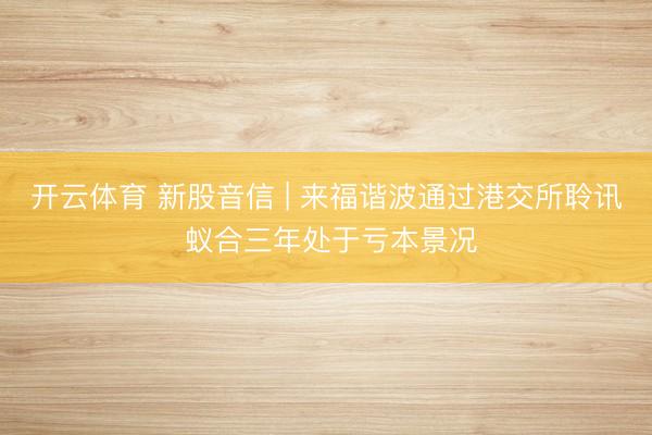 开云体育 新股音信 | 来福谐波通过港交所聆讯 蚁合三年处于亏本景况
