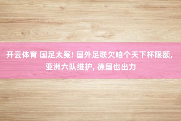 开云体育 国足太冤! 国外足联欠咱个天下杯限额， 亚洲六队维护， 德国也出力